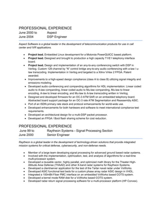 PROFESSIONAL EXPERIENCE
June 2000 to Aspect
June 2004 DSP Engineer
Aspect Software is a global leader in the development of telecommunication products for use in call
center and IVR applications.
 Project lead. Embedded Linux development for a Motorola PowerQUICC based platform.
 Project lead. Designed and brought to production a high capacity T1/E1 telephony interface
board.
 Project lead. Design and implementation of an any-to-any conferencing switch with DSP in
Verilog. Custom 128 channel by “N” control bridge any-to-any audio conferencing with a-law / u-
law transcoding. Implementation in Verilog and targeted to a Xilinx Virtex 2 FPGA. Patent
awarded.
 Improvements to a high-speed design compliance (class A to class B) utilizing signal integrity and
emissions modeling.
 Developed audio conferencing and companding algorithms for HDL implementation. Linear coded
audio to A-law companding, linear coded audio to Mu-law companding, Mu-law to linear
encoding, A-law to linear encoding, and Mu-law to A-law transcoding written in Verilog.
 Designed and developed firmware for an OC-3 ATM SAR on an embedded telephony board.
Abstracted board support package for an OC-3 rate ATM Segmentation and Reassembly ASIC.
 Port of an ISDN primary rate stack and protocol enhancements for world-wide use.
 Developed enhancements for both hardware and software to meet international compliance test
requirements.
 Developed an architectural design for a multi-DSP packet processor.
 Developed an FPGA / Boot flash sharing scheme for cost reduction.
PROFESSIONAL EXPERIENCE
June 99 to Raytheon Systems - Signal Processing Section
June 2000 Senior Engineer
Raytheon is a global leader in the development of technology-driven solutions that provide integrated
mission systems for critical defense, cybersecurity, and non-defense needs.
 Member of a large team developing signal processing for advanced ground based radar systems.
 Involved with the implementation, optimization, test, and analysis of algorithms for a real-time
multi-processor system.
 Developed a reusable vector, highly parallel, and optimized math library for the Theater High-
Altitude Area Defense (THAAD) and other X-band radar systems for Raytheon Systems.
 Developed a client/server application for the test of the Tartar naval radar under VxWorks.
 Developed ASIC functional test beds for a custom phase array radar ASIC design in VHDL.
 Integrated a 100mBit Fiber PMC interface on an embedded VxWorks based COTS system.
 Developed a kernel mode RAM disk for a VxWorks based COTS system.
 Developed radar return signal processing software for a multi-processor platform (HP Convex).
 