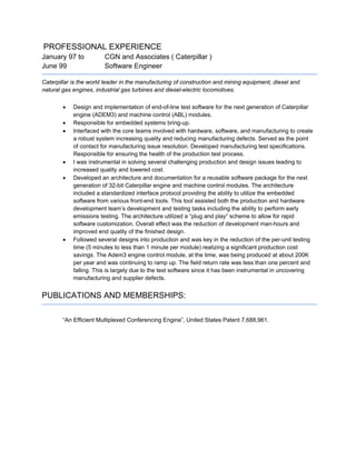 PROFESSIONAL EXPERIENCE
January 97 to CGN and Associates ( Caterpillar )
June 99 Software Engineer
Caterpillar is the world leader in the manufacturing of construction and mining equipment, diesel and
natural gas engines, industrial gas turbines and diesel-electric locomotives.
 Design and implementation of end-of-line test software for the next generation of Caterpillar
engine (ADEM3) and machine control (ABL) modules.
 Responsible for embedded systems bring-up.
 Interfaced with the core teams involved with hardware, software, and manufacturing to create
a robust system increasing quality and reducing manufacturing defects. Served as the point
of contact for manufacturing issue resolution. Developed manufacturing test specifications.
Responsible for ensuring the health of the production test process.
 I was instrumental in solving several challenging production and design issues leading to
increased quality and lowered cost.
 Developed an architecture and documentation for a reusable software package for the next
generation of 32-bit Caterpillar engine and machine control modules. The architecture
included a standardized interface protocol providing the ability to utilize the embedded
software from various front-end tools. This tool assisted both the production and hardware
development team’s development and testing tasks including the ability to perform early
emissions testing. The architecture utilized a “plug and play” scheme to allow for rapid
software customization. Overall effect was the reduction of development man-hours and
improved end quality of the finished design.
 Followed several designs into production and was key in the reduction of the per-unit testing
time (5 minutes to less than 1 minute per module) realizing a significant production cost
savings. The Adem3 engine control module, at the time, was being produced at about 200K
per year and was continuing to ramp up. The field return rate was less than one percent and
falling. This is largely due to the test software since it has been instrumental in uncovering
manufacturing and supplier defects.
PUBLICATIONS AND MEMBERSHIPS:
“An Efficient Multiplexed Conferencing Engine”, United States Patent 7,688,961.
 