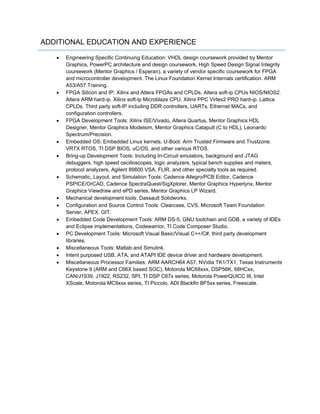 ADDITIONAL EDUCATION AND EXPERIENCE
 Engineering Specific Continuing Education: VHDL design coursework provided by Mentor
Graphics, PowerPC architecture and design coursework, High Speed Design Signal Integrity
coursework (Mentor Graphics / Esperan), a variety of vendor specific coursework for FPGA
and microcontroller development. The Linux Foundation Kernel Internals certification. ARM
A53/A57 Training.
 FPGA Silicon and IP: Xilinx and Altera FPGAs and CPLDs. Altera soft-ip CPUs NIOS/NIOS2.
Altera ARM hard-ip. Xilinx soft-ip Microblaze CPU. Xilinx PPC Virtex2 PRO hard-ip. Lattice
CPLDs. Third party soft-IP including DDR controllers, UARTs, Ethernet MACs, and
configuration controllers.
 FPGA Development Tools: Xilinx ISE/Vivado, Altera Quartus, Mentor Graphics HDL
Designer, Mentor Graphics Modelsim, Mentor Graphics Catapult (C to HDL), Leonardo
Spectrum/Precision.
 Embedded OS: Embedded Linux kernels, U-Boot. Arm Trusted Firmware and Trustzone.
VRTX RTOS, TI DSP BIOS, uC/OS, and other various RTOS.
 Bring-up Development Tools: Including In-Circuit emulators, background and JTAG
debuggers, high speed oscilloscopes, logic analyzers, typical bench supplies and meters,
protocol analyzers, Agilent 89600 VSA, FLIR, and other specialty tools as required.
 Schematic, Layout, and Simulation Tools: Cadence Allegro/PCB Editor, Cadence
PSPICE/OrCAD, Cadence SpectraQuest/SigXplorer, Mentor Graphics Hyperlynx, Mentor
Graphics Viewdraw and ePD series, Mentor Graphics LP Wizard.
 Mechanical development tools: Dassault Solidworks.
 Configuration and Source Control Tools: Clearcase, CVS, Microsoft Team Foundation
Server, APEX, GIT.
 Embedded Code Development Tools: ARM DS-5, GNU toolchain and GDB, a variety of IDEs
and Eclipse implementations, Codewarrior, TI Code Composer Studio.
 PC Development Tools: Microsoft Visual Basic/Visual C++/C#, third party development
libraries.
 Miscellaneous Tools: Matlab and Simulink.
 Intent purposed USB, ATA, and ATAPI IDE device driver and hardware development.
 Miscellaneous Processor Families: ARM AARCH64 A57, NVidia TK1/TX1, Texas Instruments
Keystone II (ARM and C66X based SOC), Motorola MC68xxx, DSP56K, 68HCxx,
CAN/J1939, J1922, RS232, SPI, TI DSP C67x series, Motorola PowerQUICC III, Intel
XScale, Motorola MC9xxx series, TI Piccolo, ADI Blackfin BF5xx series, Freescale.
 