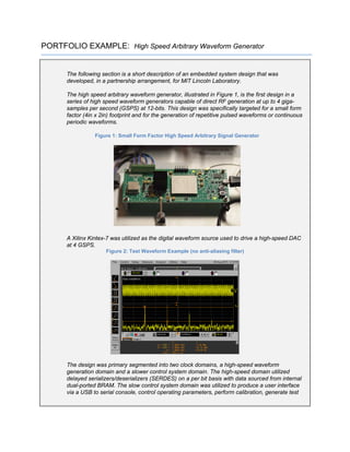 PORTFOLIO EXAMPLE: High Speed Arbitrary Waveform Generator
The following section is a short description of an embedded system design that was
developed, in a partnership arrangement, for MIT Lincoln Laboratory.
The high speed arbitrary waveform generator, illustrated in Figure 1, is the first design in a
series of high speed waveform generators capable of direct RF generation at up to 4 giga-
samples per second (GSPS) at 12-bits. This design was specifically targeted for a small form
factor (4in x 2in) footprint and for the generation of repetitive pulsed waveforms or continuous
periodic waveforms.
Figure 1: Small Form Factor High Speed Arbitrary Signal Generator
A Xilinx Kintex-7 was utilized as the digital waveform source used to drive a high-speed DAC
at 4 GSPS.
Figure 2: Test Waveform Example (no anti-aliasing filter)
The design was primary segmented into two clock domains, a high-speed waveform
generation domain and a slower control system domain. The high-speed domain utilized
delayed serializers/deserializers (SERDES) on a per bit basis with data sourced from internal
dual-ported BRAM. The slow control system domain was utilized to produce a user interface
via a USB to serial console, control operating parameters, perform calibration, generate test
 