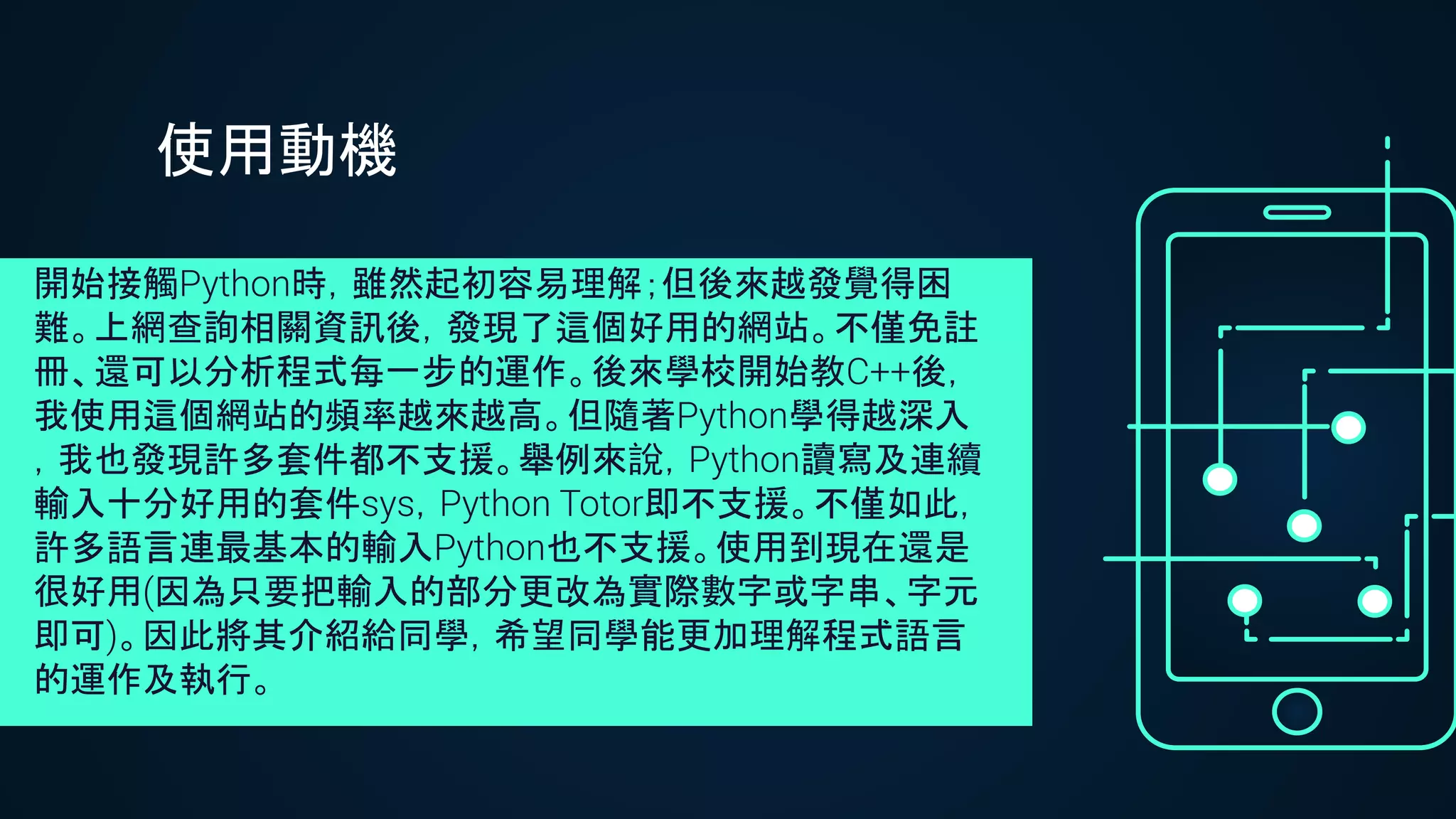 使用動機
開始接觸Python時，雖然起初容易理解；但後來越發覺得困
難。上網查詢相關資訊後，發現了這個好用的網站。不僅免註
冊、還可以分析程式每一步的運作。後來學校開始教C++後，
我使用這個網站的頻率越來越高。但隨著Python學得越深入
，我也發現許多套件都不支援。舉例來說，Python讀寫及連續
輸入十分好用的套件sys，Python Totor即不支援。不僅如此，
許多語言連最基本的輸入Python也不支援。使用到現在還是
很好用(因為只要把輸入的部分更改為實際數字或字串、字元
即可)。因此將其介紹給同學，希望同學能更加理解程式語言
的運作及執行。
 