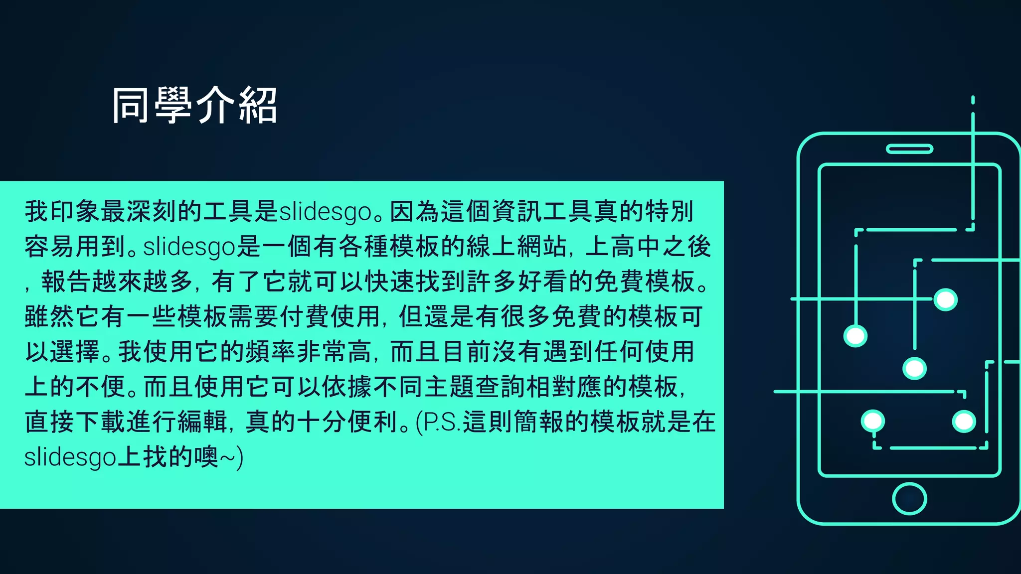 我印象最深刻的工具是slidesgo。因為這個資訊工具真的特別
容易用到。slidesgo是一個有各種模板的線上網站，上高中之後
，報告越來越多，有了它就可以快速找到許多好看的免費模板。
雖然它有一些模板需要付費使用，但還是有很多免費的模板可
以選擇。我使用它的頻率非常高，而且目前沒有遇到任何使用
上的不便。而且使用它可以依據不同主題查詢相對應的模板，
直接下載進行編輯，真的十分便利。(P.S.這則簡報的模板就是在
slidesgo上找的噢~)
同學介紹
 