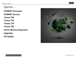 © 2010 IBM Corporation
IBM Power Systems
•POWER7 Processor
•POWER7 Servers
–Power 750
–Power 755
–Power 770
–Power 780
•Active Memory Expansion
•Upgrades
•I/O Update
Agenda….
 