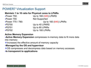 © 2010 IBM Corporation
IBM Power Systems
POWER7 Virtualization Support
Maintain 1 to 10 ratio for Physical cores to LPARs.
Power 750: Up to 160 (320) LPARS
Power 755 Not Supported
Power 770 / 780: Up to 160 (640) LPARs
PS700 Up to 40 LPARS
PS701 Up to 80 LPARs
PS702 Up to 160 LPARs
Active Memory Expansion
Active Memory Expansion compresses in-memory data to fit more data
into memory
Increases the effective amount of memory capacity
Managed by the OS and hypervisor
OS compresses and decompress data based on memory accesses
Is transparent to applications
 