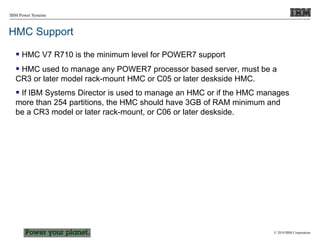 © 2010 IBM Corporation
IBM Power Systems
HMC Support
 HMC V7 R710 is the minimum level for POWER7 support
 HMC used to manage any POWER7 processor based server, must be a
CR3 or later model rack-mount HMC or C05 or later deskside HMC.
 If IBM Systems Director is used to manage an HMC or if the HMC manages
more than 254 partitions, the HMC should have 3GB of RAM minimum and
be a CR3 model or later rack-mount, or C06 or later deskside.
 