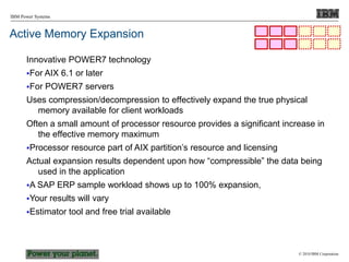 © 2010 IBM Corporation
IBM Power Systems
Active Memory Expansion
Innovative POWER7 technology
For AIX 6.1 or later
For POWER7 servers
Uses compression/decompression to effectively expand the true physical
memory available for client workloads
Often a small amount of processor resource provides a significant increase in
the effective memory maximum
Processor resource part of AIX partition’s resource and licensing
Actual expansion results dependent upon how “compressible” the data being
used in the application
A SAP ERP sample workload shows up to 100% expansion,
Your results will vary
Estimator tool and free trial available
 