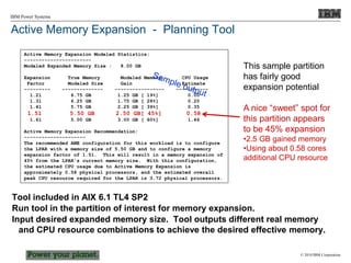 © 2010 IBM Corporation
IBM Power Systems
Active Memory Expansion - Planning Tool
Tool included in AIX 6.1 TL4 SP2
Run tool in the partition of interest for memory expansion.
Input desired expanded memory size. Tool outputs different real memory
and CPU resource combinations to achieve the desired effective memory.
Active Memory Expansion Modeled Statistics:
-----------------------
Modeled Expanded Memory Size : 8.00 GB
Expansion True Memory Modeled Memory CPU Usage
Factor Modeled Size Gain Estimate
--------- -------------- ----------------- -----------
1.21 6.75 GB 1.25 GB [ 19%] 0.00
1.31 6.25 GB 1.75 GB [ 28%] 0.20
1.41 5.75 GB 2.25 GB [ 39%] 0.35
1.51 5.50 GB 2.50 GB[ 45%] 0.58
1.61 5.00 GB 3.00 GB [ 60%] 1.46
Active Memory Expansion Recommendation:
---------------------
The recommended AME configuration for this workload is to configure
the LPAR with a memory size of 5.50 GB and to configure a memory
expansion factor of 1.51. This will result in a memory expansion of
45% from the LPAR's current memory size. With this configuration,
the estimated CPU usage due to Active Memory Expansion is
approximately 0.58 physical processors, and the estimated overall
peak CPU resource required for the LPAR is 3.72 physical processors.
This sample partition
has fairly good
expansion potential
A nice “sweet” spot for
this partition appears
to be 45% expansion
•2.5 GB gained memory
•Using about 0.58 cores
additional CPU resource
 