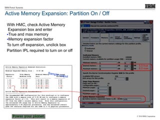 © 2010 IBM Corporation
IBM Power Systems
Active Memory Expansion: Partition On / Off
With HMC, check Active Memory
Expansion box and enter
True and max memory
Memory expansion factor
To turn off expansion, unclick box
Partition IPL required to turn on or off
Active Memory Expansion Modeled Statistics:
-----------------------
Modeled Expanded Memory Size : 8.00 GB
Expansion True Memory Modeled Memory CPU Usage
Factor Modeled Size Gain Estimate
--------- -------------- ----------------- -----------
1.21 6.75 GB 1.25 GB [ 19%] 0.00
1.31 6.25 GB 1.75 GB [ 28%] 0.20
1.41 5.75 GB 2.25 GB [ 39%] 0.35
1.51 5.50 GB 2.50 GB [ 45%] 0.58
1.61 5.00 GB 3.00 GB [ 60%] 1.46
Active Memory Expansion Recommendation:
---------------------
The recommended AME configuration for this workload is to configure
the LPAR with a memory size of 5.50 GB and to configure a memory
expansion factor of 1.51. This will result in a memory expansion of
45% from the LPAR's current memory size. With this configuration,
the estimated CPU usage due to Active Memory Expansion is
approximately 0.58 physical processors, and the estimated overall
peak CPU resource required for the LPAR is 3.72 physical processors.
5.5 true
8.0 max
 