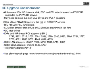 © 2010 IBM Corporation
IBM Power Systems
I/O Upgrade Considerations
All the newer IBM I/O drawers, disk, SSD and PCI adapters used on POWER6
supported on POWER7 servers
May need to move 3.5-inch SAS drives and PCI-X adapters
Older I/O on POWER6 servers, but not on POWER7 servers
RIO / RIO2 / HSL I/O drawers
SCSI disk smaller than 69GB or SCSI drives slower than 15k rpm
QIC tape drives
IOPs and IOP-based PCI adapters (IBM i)
2749, 5702, 5712, 2757, 5581, 5591, 2790, 5580, 5590, 5704, 5761, 2787,
5760, 4801, 4805, 3709, 4746, 4812, 4813
Older LAN adapters: #5707, 1984, 5718, 1981, 5719, 1982
Older SCSI adapters: #5776, 5583, 5777
Telephony adapter: #6412
See planning web page www.ibm.com/systems/power/hardware/sod2.html
 