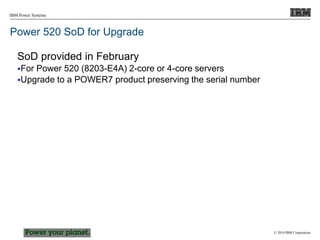 © 2010 IBM Corporation
IBM Power Systems
Power 520 SoD for Upgrade
SoD provided in February
For Power 520 (8203-E4A) 2-core or 4-core servers
Upgrade to a POWER7 product preserving the serial number
 