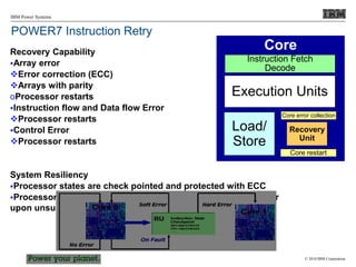 © 2010 IBM Corporation
IBM Power Systems
POWER7 Instruction Retry
Recovery Capability
Array error
Error correction (ECC)
Arrays with parity
oProcessor restarts
Instruction flow and Data flow Error
Processor restarts
Control Error
Processor restarts
System Resiliency
Processor states are check pointed and protected with ECC
Processor states can be moved from one processor to another
upon unsuccessful recovery restart (CP Sparing)
Core
Recovery
Unit
Core restart
Core error collection
Execution Units
Load/
Store
Instruction Fetch
Decode
 
