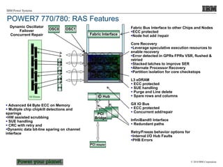© 2010 IBM Corporation
IBM Power Systems
PCI Adapter
Fabric Bus Interface to other Chips and Nodes
ECC protected
Node hot add /repair
Core Recovery
Leverage speculative execution resources to
enable recovery
Error detected in GPRs FPRs VSR, flushed &
retried
Stacked latches to improve SER
Alternate Processor Recovery
Partition isolation for core checkstops
L3 eDRAM
 ECC protected
 SUE handling
 Purge and Line delete
 Spare rows and columns
GX IO Bus
 ECC protected
 Concurrent add/repair
InfiniBand® Interface
 Redundant paths
Retry/Freeze behavior options for
Internal I/O Hub Faults
PHB Errors
IO Hub
PCI
Bridge
 Advanced 64 Byte ECC on Memory
 Multiple chip chipkill detections and
sparings
HW assisted scrubbing
 SUE handling
 CRC with retry and
Dynamic data bit-line sparing on channel
interface
OSC0 OSC1
Dynamic Oscillator
Failover
Concurrent Repair
BUF
BUF
BUF
BUF
X8 Dimms
Fabric Interface
POWER7 770/780: RAS Features
 