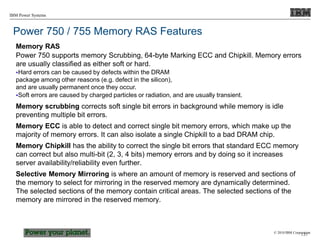 © 2010 IBM Corporation
IBM Power Systems
Power 750 / 755 Memory RAS Features
Memory RAS
Power 750 supports memory Scrubbing, 64-byte Marking ECC and Chipkill. Memory errors
are usually classified as either soft or hard.
Hard errors can be caused by defects within the DRAM
package among other reasons (e.g. defect in the silicon),
and are usually permanent once they occur.
Soft errors are caused by charged particles or radiation, and are usually transient.
Memory scrubbing corrects soft single bit errors in background while memory is idle
preventing multiple bit errors.
Memory ECC is able to detect and correct single bit memory errors, which make up the
majority of memory errors. It can also isolate a single Chipkill to a bad DRAM chip.
Memory Chipkill has the ability to correct the single bit errors that standard ECC memory
can correct but also multi-bit (2, 3, 4 bits) memory errors and by doing so it increases
server availability/reliability even further.
Selective Memory Mirroring is where an amount of memory is reserved and sections of
the memory to select for mirroring in the reserved memory are dynamically determined.
The selected sections of the memory contain critical areas. The selected sections of the
memory are mirrored in the reserved memory.
137
 