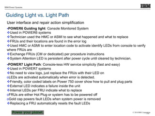 © 2010 IBM Corporation
IBM Power Systems
Guiding Light vs. Light Path
User interface and repair action simplification
POWER6 Guiding light: Console Monitored System
Used in POWER6 systems
Technician used the HMC or ASMI to see what happened and what to replace
FRUs and their locations are found in the error log
Used HMC or ASMI to enter location code to activate identify LEDs from console to verify
where FRUs are
Exchange FRUs (CM or dedicated) per procedure instructions
System Attention LED is persistent after power cycle until cleared by technician.
POWER7 Light Path: Console-less HW service simplicity (fast and easy)
Used in POWER7 systems
No need to view logs, just replace the FRUs with their LED on
oLEDs are activated automatically when error is detected.
Friendly, color coded labels on Power 750 cover show how to pull and plug parts
External LED indicates a failure inside the unit
Internal LEDs per FRU indicate what to replace
oFRUs are either Hot Plug or system has to be powered off
oGold cap powers fault LEDs when system power is removed
Replacing a FRU automatically resets the fault LEDs
138
 