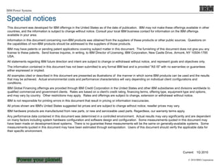 © 2010 IBM Corporation
IBM Power Systems
This document was developed for IBM offerings in the United States as of the date of publication. IBM may not make these offerings available in other
countries, and the information is subject to change without notice. Consult your local IBM business contact for information on the IBM offerings
available in your area.
Information in this document concerning non-IBM products was obtained from the suppliers of these products or other public sources. Questions on
the capabilities of non-IBM products should be addressed to the suppliers of those products.
IBM may have patents or pending patent applications covering subject matter in this document. The furnishing of this document does not give you any
license to these patents. Send license inquires, in writing, to IBM Director of Licensing, IBM Corporation, New Castle Drive, Armonk, NY 10504-1785
USA.
All statements regarding IBM future direction and intent are subject to change or withdrawal without notice, and represent goals and objectives only.
The information contained in this document has not been submitted to any formal IBM test and is provided "AS IS" with no warranties or guarantees
either expressed or implied.
All examples cited or described in this document are presented as illustrations of the manner in which some IBM products can be used and the results
that may be achieved. Actual environmental costs and performance characteristics will vary depending on individual client configurations and
conditions.
IBM Global Financing offerings are provided through IBM Credit Corporation in the United States and other IBM subsidiaries and divisions worldwide to
qualified commercial and government clients. Rates are based on a client's credit rating, financing terms, offering type, equipment type and options,
and may vary by country. Other restrictions may apply. Rates and offerings are subject to change, extension or withdrawal without notice.
IBM is not responsible for printing errors in this document that result in pricing or information inaccuracies.
All prices shown are IBM's United States suggested list prices and are subject to change without notice; reseller prices may vary.
IBM hardware products are manufactured from new parts, or new and serviceable used parts. Regardless, our warranty terms apply.
Any performance data contained in this document was determined in a controlled environment. Actual results may vary significantly and are dependent
on many factors including system hardware configuration and software design and configuration. Some measurements quoted in this document may
have been made on development-level systems. There is no guarantee these measurements will be the same on generally-available systems. Some
measurements quoted in this document may have been estimated through extrapolation. Users of this document should verify the applicable data for
their specific environment.
Current: 1Q 2010
Special notices
 