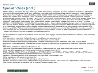 © 2010 IBM Corporation
IBM Power Systems
IBM, the IBM logo, ibm.com AIX, AIX (logo), AIX 6 (logo), AS/400, Active Memory, BladeCenter, Blue Gene, CacheFlow, ClusterProven, DB2, ESCON,
i5/OS, i5/OS (logo), IBM Business Partner (logo), IntelliStation, LoadLeveler, Lotus, Lotus Notes, Notes, Operating System/400, OS/400, PartnerLink,
PartnerWorld, PowerPC, pSeries, Rational, RISC System/6000, RS/6000, THINK, Tivoli, Tivoli (logo), Tivoli Management Environment, WebSphere,
xSeries, z/OS, zSeries, AIX 5L, Chiphopper, Chipkill, Cloudscape, DB2 Universal Database, DS4000, DS6000, DS8000, EnergyScale, Enterprise
Workload Manager, General Purpose File System, , GPFS, HACMP, HACMP/6000, HASM, IBM Systems Director Active Energy Manager, iSeries, Micro-
Partitioning, POWER, PowerExecutive, PowerVM, PowerVM (logo), PowerHA, Power Architecture, Power Everywhere, Power Family, POWER
Hypervisor, Power Systems, Power Systems (logo), Power Systems Software, Power Systems Software (logo), POWER2, POWER3, POWER4,
POWER4+, POWER5, POWER5+, POWER6, POWER7, pureScale, System i, System p, System p5, System Storage, System z, Tivoli Enterprise, TME
10, TurboCore, Workload Partitions Manager and X-Architecture are trademarks or registered trademarks of International Business Machines Corporation
in the United States, other countries, or both. If these and other IBM trademarked terms are marked on their first occurrence in this information with a
trademark symbol (® or ™), these symbols indicate U.S. registered or common law trademarks owned by IBM at the time this information was published.
Such trademarks may also be registered or common law trademarks in other countries. A current list of IBM trademarks is available on the Web at
"Copyright and trademark information" at www.ibm.com/legal/copytrade.shtml
The Power Architecture and Power.org wordmarks and the Power and Power.org logos and related marks are trademarks and service marks licensed by
Power.org.
UNIX is a registered trademark of The Open Group in the United States, other countries or both.
Linux is a registered trademark of Linus Torvalds in the United States, other countries or both.
Microsoft, Windows and the Windows logo are registered trademarks of Microsoft Corporation in the United States, other countries or both.
Intel, Itanium, Pentium are registered trademarks and Xeon is a trademark of Intel Corporation or its subsidiaries in the United States, other countries or
both.
AMD Opteron is a trademark of Advanced Micro Devices, Inc.
Java and all Java-based trademarks and logos are trademarks of Sun Microsystems, Inc. in the United States, other countries or both.
TPC-C and TPC-H are trademarks of the Transaction Performance Processing Council (TPPC).
SPECint, SPECfp, SPECjbb, SPECweb, SPECjAppServer, SPEC OMP, SPECviewperf, SPECapc, SPEChpc, SPECjvm, SPECmail, SPECimap and
SPECsfs are trademarks of the Standard Performance Evaluation Corp (SPEC).
NetBench is a registered trademark of Ziff Davis Media in the United States, other countries or both.
AltiVec is a trademark of Freescale Semiconductor, Inc.
Cell Broadband Engine is a trademark of Sony Computer Entertainment Inc.
InfiniBand, InfiniBand Trade Association and the InfiniBand design marks are trademarks and/or service marks of the InfiniBand Trade Association.
Other company, product and service names may be trademarks or service marks of others.
Current: 1Q 2010
Special notices (cont.)
 
