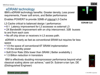 © 2010 IBM Corporation
IBM Power Systems
eDRAM technology
IBM’s eDRAM technology benefits: Greater density, Less power
requirements, Fewer soft errors, and Better performance
Enables POWER7 to provide 32MB of internal L3 Cache
L3 Cache critical to balanced design / performance:
 6:1 Latency improvement for L3 accesses vs external L3
 2X Bandwidth improvement with on chip interconnect. 32B busses
to and from each core
 No off chip driver or receivers in L3 access path.
eDRAM is nearly as fast as conventional SRAM but requires far less
space
 1/3 the space of conventional 6T SRAM implementation
 1/5 the standby power
 Soft Error Rate 250x lower than SRAM ( Better availability )
 1.5 Billion reduction in transistors
IBM is effectively doubling microprocessor performance beyond what
classical scaling alone can achieve,” said Dr. Subramanian Iyer, DE
(Distinguished Engineer)
DT
EDRAM Cell
 
