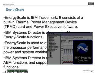 © 2010 IBM Corporation
IBM Power Systems
EnergyScale
•EnergyScale is IBM Trademark. It consists of a
built-in Thermal Power Management Device
(TPMD) card and Power Executive software.
•IBM Systems Director is also required to manage
Energy-Scale functions.
•EnergyScale is used to dynamically optimizes
the processor performance versus processor
power and system workload.
•IBM Systems Director is also required to manage
AEM functions and supports the following
functions:
37
 
