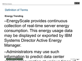 © 2010 IBM Corporation
IBM Power Systems
Definition of Terms
•Energy Trending
–EnergyScale provides continuous
collection of real-time server energy
consumption. This energy usage data
may be displayed or exported by IBM
Systems Director Active Energy
Manager.
–Administrators may use such
information to predict data center 38
 