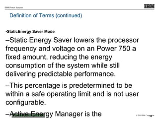 © 2010 IBM Corporation
IBM Power Systems
Definition of Terms (continued)
•StaticEnergy Saver Mode
–Static Energy Saver lowers the processor
frequency and voltage on an Power 750 a
fixed amount, reducing the energy
consumption of the system while still
delivering predictable performance.
–This percentage is predetermined to be
within a safe operating limit and is not user
configurable.
–Active Energy Manager is the 39
 