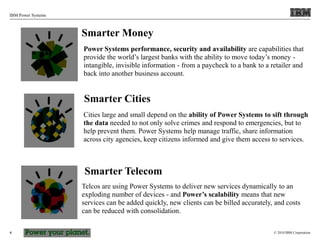 © 2010 IBM Corporation
IBM Power Systems
4
Smarter Money
Power Systems performance, security and availability are capabilities that
provide the world’s largest banks with the ability to move today’s money -
intangible, invisible information - from a paycheck to a bank to a retailer and
back into another business account.
Smarter Cities
Cities large and small depend on the ability of Power Systems to sift through
the data needed to not only solve crimes and respond to emergencies, but to
help prevent them. Power Systems help manage traffic, share information
across city agencies, keep citizens informed and give them access to services.
Smarter Telecom
Telcos are using Power Systems to deliver new services dynamically to an
exploding number of devices - and Power’s scalability means that new
services can be added quickly, new clients can be billed accurately, and costs
can be reduced with consolidation.
 