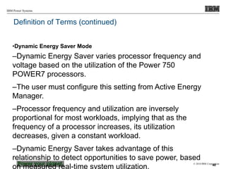 © 2010 IBM Corporation
IBM Power Systems
Definition of Terms (continued)
•Dynamic Energy Saver Mode
–Dynamic Energy Saver varies processor frequency and
voltage based on the utilization of the Power 750
POWER7 processors.
–The user must configure this setting from Active Energy
Manager.
–Processor frequency and utilization are inversely
proportional for most workloads, implying that as the
frequency of a processor increases, its utilization
decreases, given a constant workload.
–Dynamic Energy Saver takes advantage of this
relationship to detect opportunities to save power, based
on measured real-time system utilization. 40
 