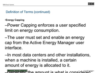 © 2010 IBM Corporation
IBM Power Systems
Definition of Terms (continued)
•Energy Capping
–Power Capping enforces a user specified
limit on energy consumption.
–The user must set and enable an energy
cap from the Active Energy Manager user
interface.
–In most data centers and other installations,
when a machine is installed, a certain
amount of energy is allocated to it.
41
 