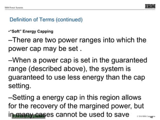 © 2010 IBM Corporation
IBM Power Systems
Definition of Terms (continued)
•“Soft” Energy Capping
–There are two power ranges into which the
power cap may be set .
–When a power cap is set in the guaranteed
range (described above), the system is
guaranteed to use less energy than the cap
setting.
–Setting a energy cap in this region allows
for the recovery of the margined power, but
in many cases cannot be used to save 42
 