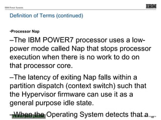 © 2010 IBM Corporation
IBM Power Systems
Definition of Terms (continued)
•Processor Nap
–The IBM POWER7 processor uses a low-
power mode called Nap that stops processor
execution when there is no work to do on
that processor core.
–The latency of exiting Nap falls within a
partition dispatch (context switch) such that
the Hypervisor firmware can use it as a
general purpose idle state.
–When the Operating System detects that a 43
 