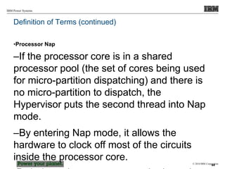 © 2010 IBM Corporation
IBM Power Systems
Definition of Terms (continued)
•Processor Nap
–If the processor core is in a shared
processor pool (the set of cores being used
for micro-partition dispatching) and there is
no micro-partition to dispatch, the
Hypervisor puts the second thread into Nap
mode.
–By entering Nap mode, it allows the
hardware to clock off most of the circuits
inside the processor core.
44
 