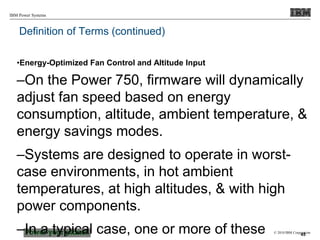 © 2010 IBM Corporation
IBM Power Systems
Definition of Terms (continued)
•Energy-Optimized Fan Control and Altitude Input
–On the Power 750, firmware will dynamically
adjust fan speed based on energy
consumption, altitude, ambient temperature, &
energy savings modes.
–Systems are designed to operate in worst-
case environments, in hot ambient
temperatures, at high altitudes, & with high
power components.
–In a typical case, one or more of these 45
 