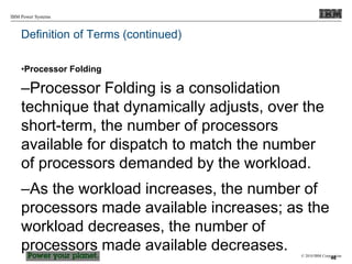 © 2010 IBM Corporation
IBM Power Systems
Definition of Terms (continued)
•Processor Folding
–Processor Folding is a consolidation
technique that dynamically adjusts, over the
short-term, the number of processors
available for dispatch to match the number
of processors demanded by the workload.
–As the workload increases, the number of
processors made available increases; as the
workload decreases, the number of
processors made available decreases.
46
 