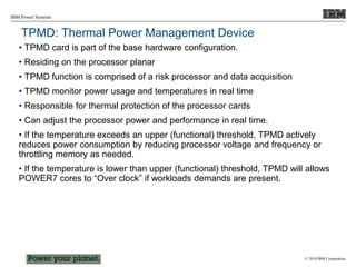 © 2010 IBM Corporation
IBM Power Systems
TPMD: Thermal Power Management Device
• TPMD card is part of the base hardware configuration.
• Residing on the processor planar
• TPMD function is comprised of a risk processor and data acquisition
• TPMD monitor power usage and temperatures in real time
• Responsible for thermal protection of the processor cards
• Can adjust the processor power and performance in real time.
• If the temperature exceeds an upper (functional) threshold, TPMD actively
reduces power consumption by reducing processor voltage and frequency or
throttling memory as needed.
• If the temperature is lower than upper (functional) threshold, TPMD will allows
POWER7 cores to “Over clock” if workloads demands are present.
 