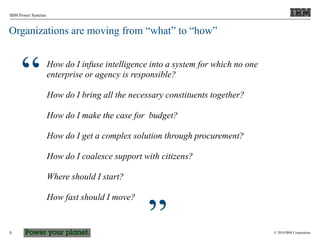 © 2010 IBM Corporation
IBM Power Systems
5
Organizations are moving from “what” to “how”
How do I infuse intelligence into a system for which no one
enterprise or agency is responsible?
How do I bring all the necessary constituents together?
How do I make the case for budget?
How do I get a complex solution through procurement?
How do I coalesce support with citizens?
Where should I start?
How fast should I move?
“
”
 