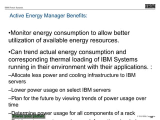 © 2010 IBM Corporation
IBM Power Systems
Active Energy Manager Benefits:
•Monitor energy consumption to allow better
utilization of available energy resources.
•Can trend actual energy consumption and
corresponding thermal loading of IBM Systems
running in their environment with their applications. :
–Allocate less power and cooling infrastructure to IBM
servers
–Lower power usage on select IBM servers
–Plan for the future by viewing trends of power usage over
time
–Determine power usage for all components of a rack
50
 