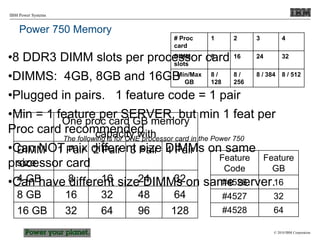 © 2010 IBM Corporation
IBM Power Systems
Power 750 Memory
•8 DDR3 DIMM slots per processor card
•DIMMS: 4GB, 8GB and 16GB
•Plugged in pairs. 1 feature code = 1 pair
•Min = 1 feature per SERVER, but min 1 feat per
Proc card recommended
•Can NOT mix different size DIMMs on same
processor card
•Can have different size DIMMs on same server.
One proc card GB memory
capacity with
DIMM
size
1 Pair 2 Pair 3 Pair 4 Pair
4 GB 8 16 24 32
8 GB 16 32 48 64
16 GB 32 64 96 128
Feature
Code
Feature
GB
#4526 16
#4527 32
#4528 64
The following is for ONE processor card in the Power 750
# Proc
card
1 2 3 4
DIMM
slots
8 16 24 32
Min/Max
GB
8 /
128
8 /
256
8 / 384 8 / 512
 