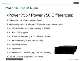 © 2010 IBM Corporation
IBM Power Systems
Power 755 HPC: 8236-E8C
•Power 755 / Power 750 Differences:
1.Only an 8-core 3.3GHz will be offered
2.Valid configuration is 32-core 3.3GHz (i.e. 4 processor cards).
3.No 16GB DIMM - Maximum memory is 256GB.
4.No IBM i O/S support
5.No PowerVM features (i.e. no LPAR or DLPAR)
6.No RAID feature (CCIN 57B7 & 57B8)
7.No Split Disk feature
8.No tape drive
9.No external I/O Drawers (e.g. Tres 19 Drawers)
10.No IB 12x SDR adapter (CCIN 1817)
71
 