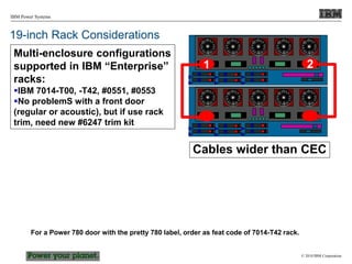© 2010 IBM Corporation
IBM Power Systems
19-inch Rack Considerations
2
1
Cables wider than CEC
Multi-enclosure configurations
supported in IBM “Enterprise”
racks:
IBM 7014-T00, -T42, #0551, #0553
No problemS with a front door
(regular or acoustic), but if use rack
trim, need new #6247 trim kit
For a Power 780 door with the pretty 780 label, order as feat code of 7014-T42 rack.
 