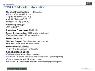 © 2010 IBM Corporation
IBM Power Systems
POWER7 Modular Information….
Physical Specifications (4 EIA units)
Width: 483 mm (19.0 in.)
Depth: 863 mm (32.0 in.)
Height: 174 mm (6.85 in)
Weight: 70.3 kg (155 lb)
Operating voltage:
200 to 240 V
Operating Frequency: 50/60 Hz
Power Consumption: 1600 watts (maximum)
Per enclosure with 16 cores active
Power Factor: 0.97
Thermal Output: 5461 Btu/hour (maximum)
 Per enclosure with 16 cores active
Power-source Loading
 1.649 kva (maximum configuration)
Noise Level and Sound
One enclosure with 16 active cores:
6.8 bels / 6.3 bels with acoustic rack doors (operating/idle)
Four enclosures with 64 active cores:
7.4 bels / 6.9 Bels with acoustic rack doors (operating/idle)
 