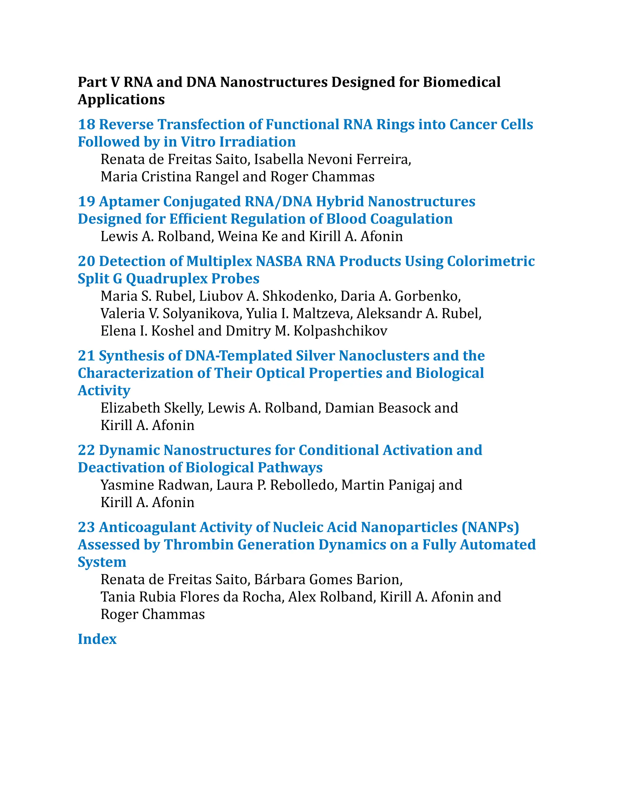 Part V RNA and DNA Nanostructures Designed for Biomedical
Applications
18 Reverse Transfection of Functional RNA Rings into Cancer Cells
Followed by in Vitro Irradiation
Renata de Freitas Saito, Isabella Nevoni Ferreira,
Maria Cristina Rangel and Roger Chammas
19 Aptamer Conjugated RNA/​
DNA Hybrid Nanostructures
Designed for Efficient Regulation of Blood Coagulation
Lewis A. Rolband, Weina Ke and Kirill A. Afonin
20 Detection of Multiplex NASBA RNA Products Using Colorimetric
Split G Quadruplex Probes
Maria S. Rubel, Liubov A. Shkodenko, Daria A. Gorbenko,
Valeria V. Solyanikova, Yulia I. Maltzeva, Aleksandr A. Rubel,
Elena I. Koshel and Dmitry M. Kolpashchikov
21 Synthesis of DNA-Templated Silver Nanoclusters and the
Characterization​of Their Optical Properties and Biological
Activity
Elizabeth Skelly, Lewis A. Rolband, Damian Beasock and
Kirill A. Afonin
22 Dynamic Nanostructures for Conditional Activation and
Deactivation of Biological Pathways
Yasmine Radwan, Laura P. Rebolledo, Martin Panigaj and
Kirill A. Afonin
23 Anticoagulant Activity of Nucleic Acid Nanoparticles (NANPs)
Assessed by Thrombin Generation Dynamics on a Fully Automated
System
Renata de Freitas Saito, Bárbara Gomes Barion,
Tania Rubia Flores da Rocha, Alex Rolband, Kirill A. Afonin and
Roger Chammas
Index
 
