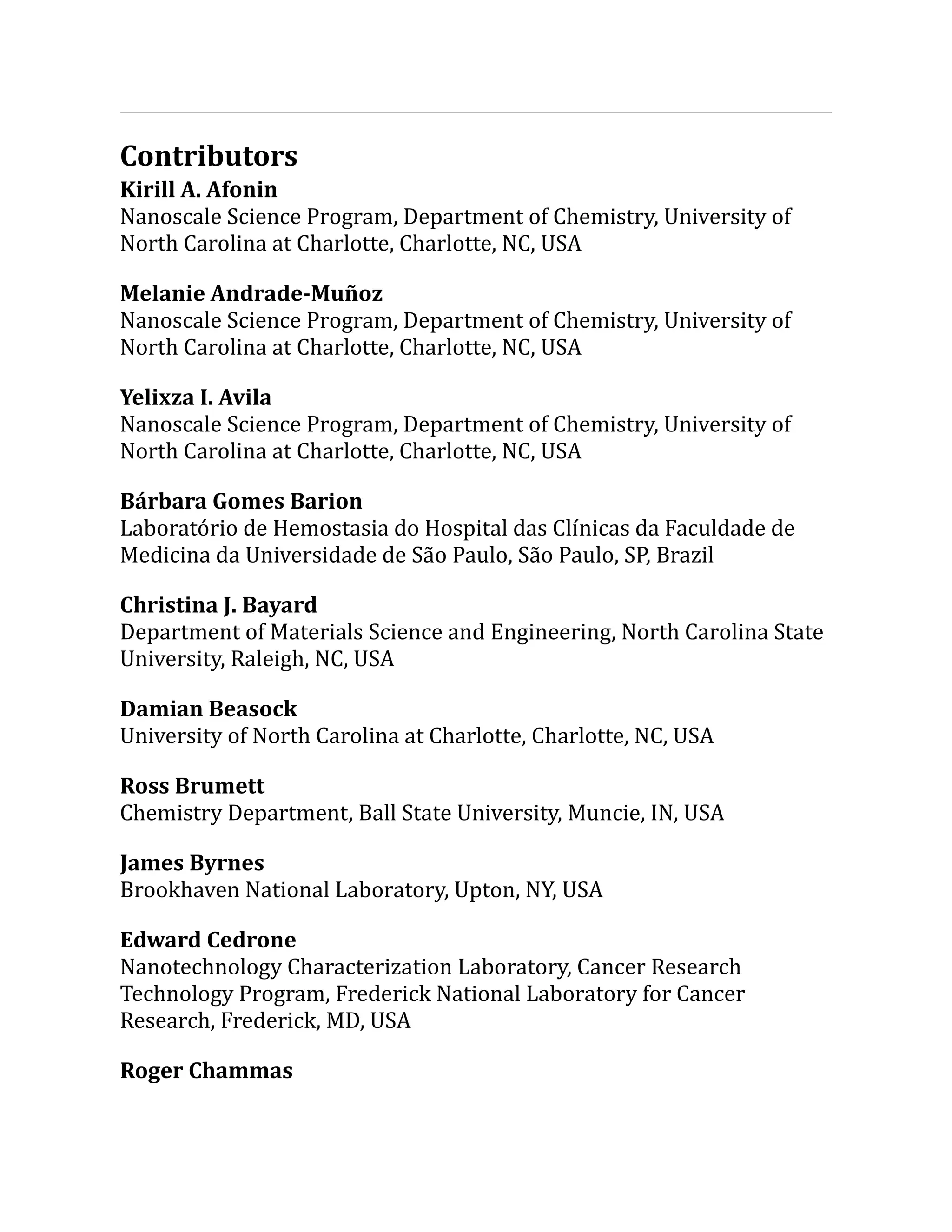 Contributors
Kirill A. Afonin
Nanoscale Science Program, Department of Chemistry, University of
North Carolina at Charlotte, Charlotte, NC, USA
Melanie Andrade-Muñoz
Nanoscale Science Program, Department of Chemistry, University of
North Carolina at Charlotte, Charlotte, NC, USA
Yelixza I. Avila
Nanoscale Science Program, Department of Chemistry, University of
North Carolina at Charlotte, Charlotte, NC, USA
Bárbara Gomes Barion
Laboratório de Hemostasia do Hospital das Clínicas da Faculdade de
Medicina da Universidade de São Paulo, São Paulo, SP, Brazil
Christina J. Bayard
Department of Materials Science and Engineering, North Carolina State
University, Raleigh, NC, USA
Damian Beasock
University of North Carolina at Charlotte, Charlotte, NC, USA
Ross Brumett
Chemistry Department, Ball State University, Muncie, IN, USA
James Byrnes
Brookhaven National Laboratory, Upton, NY, USA
Edward Cedrone
Nanotechnology Characterization Laboratory, Cancer Research
Technology Program, Frederick National Laboratory for Cancer
Research, Frederick, MD, USA
Roger Chammas
 