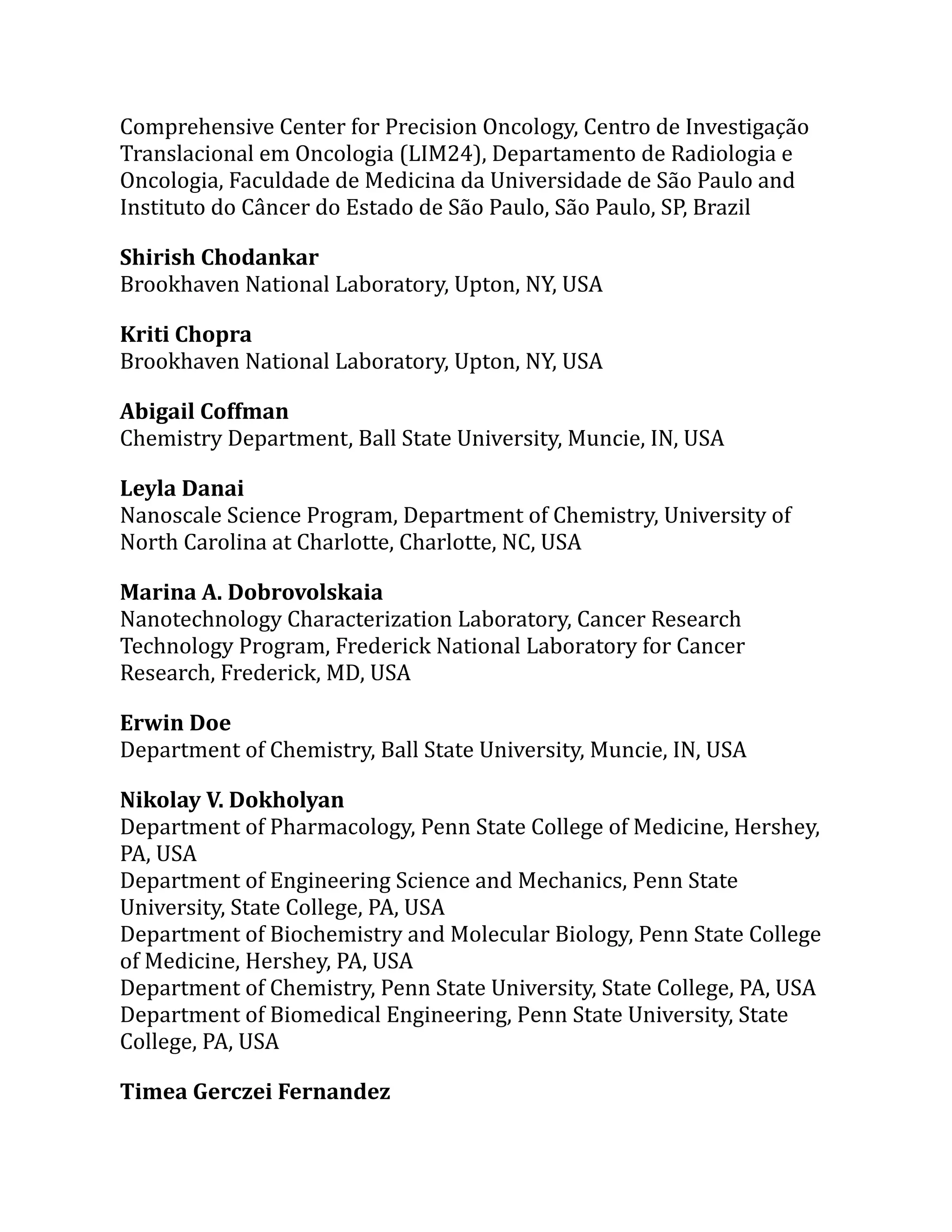 Comprehensive Center for Precision Oncology, Centro de Investigação
Translacional em Oncologia (LIM24), Departamento de Radiologia e
Oncologia, Faculdade de Medicina da Universidade de São Paulo and
Instituto do Câncer do Estado de São Paulo, São Paulo, SP, Brazil
Shirish Chodankar
Brookhaven National Laboratory, Upton, NY, USA
Kriti Chopra
Brookhaven National Laboratory, Upton, NY, USA
Abigail Coffman
Chemistry Department, Ball State University, Muncie, IN, USA
Leyla Danai
Nanoscale Science Program, Department of Chemistry, University of
North Carolina at Charlotte, Charlotte, NC, USA
Marina A. Dobrovolskaia
Nanotechnology Characterization Laboratory, Cancer Research
Technology Program, Frederick National Laboratory for Cancer
Research, Frederick, MD, USA
Erwin Doe
Department of Chemistry, Ball State University, Muncie, IN, USA
Nikolay V. Dokholyan
Department of Pharmacology, Penn State College of Medicine, Hershey,
PA, USA
Department of Engineering Science and Mechanics, Penn State
University, State College, PA, USA
Department of Biochemistry and Molecular Biology, Penn State College
of Medicine, Hershey, PA, USA
Department of Chemistry, Penn State University, State College, PA, USA
Department of Biomedical Engineering, Penn State University, State
College, PA, USA
Timea Gerczei Fernandez
 