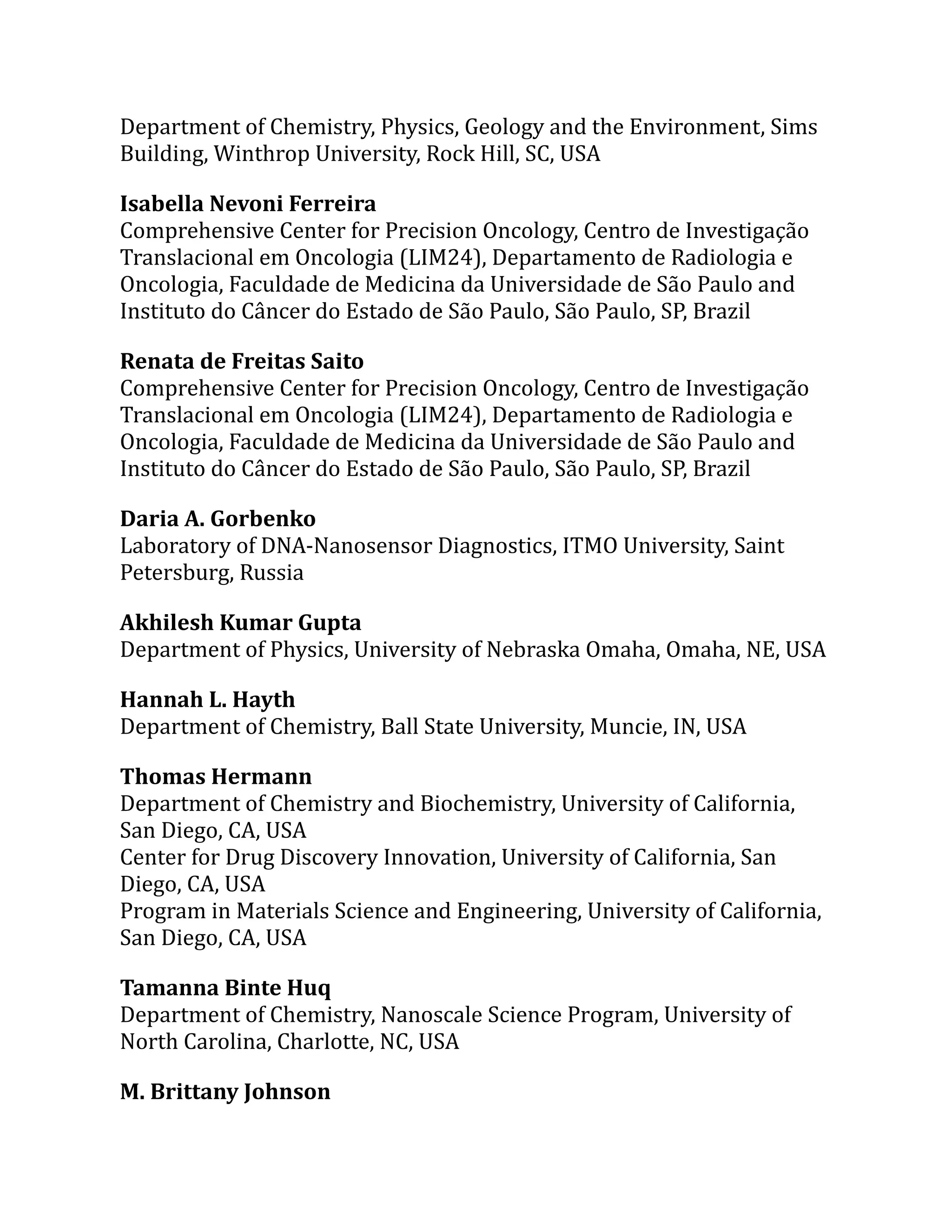 Department of Chemistry, Physics, Geology and the Environment, Sims
Building, Winthrop University, Rock Hill, SC, USA
Isabella Nevoni Ferreira
Comprehensive Center for Precision Oncology, Centro de Investigação
Translacional em Oncologia (LIM24), Departamento de Radiologia e
Oncologia, Faculdade de Medicina da Universidade de São Paulo and
Instituto do Câncer do Estado de São Paulo, São Paulo, SP, Brazil
Renata de Freitas Saito
Comprehensive Center for Precision Oncology, Centro de Investigação
Translacional em Oncologia (LIM24), Departamento de Radiologia e
Oncologia, Faculdade de Medicina da Universidade de São Paulo and
Instituto do Câncer do Estado de São Paulo, São Paulo, SP, Brazil
Daria A. Gorbenko
Laboratory of DNA-Nanosensor Diagnostics, ITMO University, Saint
Petersburg, Russia
Akhilesh Kumar Gupta
Department of Physics, University of Nebraska Omaha, Omaha, NE, USA
Hannah L. Hayth
Department of Chemistry, Ball State University, Muncie, IN, USA
Thomas Hermann
Department of Chemistry and Biochemistry, University of California,
San Diego, CA, USA
Center for Drug Discovery Innovation, University of California, San
Diego, CA, USA
Program in Materials Science and Engineering, University of California,
San Diego, CA, USA
Tamanna Binte Huq
Department of Chemistry, Nanoscale Science Program, University of
North Carolina, Charlotte, NC, USA
M. Brittany Johnson
 