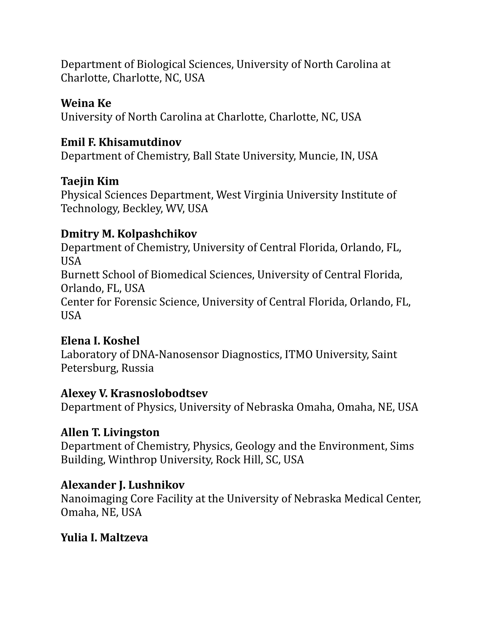 Department of Biological Sciences, University of North Carolina at
Charlotte, Charlotte, NC, USA
Weina Ke
University of North Carolina at Charlotte, Charlotte, NC, USA
Emil F. Khisamutdinov
Department of Chemistry, Ball State University, Muncie, IN, USA
Taejin Kim
Physical Sciences Department, West Virginia University Institute of
Technology, Beckley, WV, USA
Dmitry M. Kolpashchikov
Department of Chemistry, University of Central Florida, Orlando, FL,
USA
Burnett School of Biomedical Sciences, University of Central Florida,
Orlando, FL, USA
Center for Forensic Science, University of Central Florida, Orlando, FL,
USA
Elena I. Koshel
Laboratory of DNA-Nanosensor Diagnostics, ITMO University, Saint
Petersburg, Russia
Alexey V. Krasnoslobodtsev
Department of Physics, University of Nebraska Omaha, Omaha, NE, USA
Allen T. Livingston
Department of Chemistry, Physics, Geology and the Environment, Sims
Building, Winthrop University, Rock Hill, SC, USA
Alexander J. Lushnikov
Nanoimaging Core Facility at the University of Nebraska Medical Center,
Omaha, NE, USA
Yulia I. Maltzeva
 