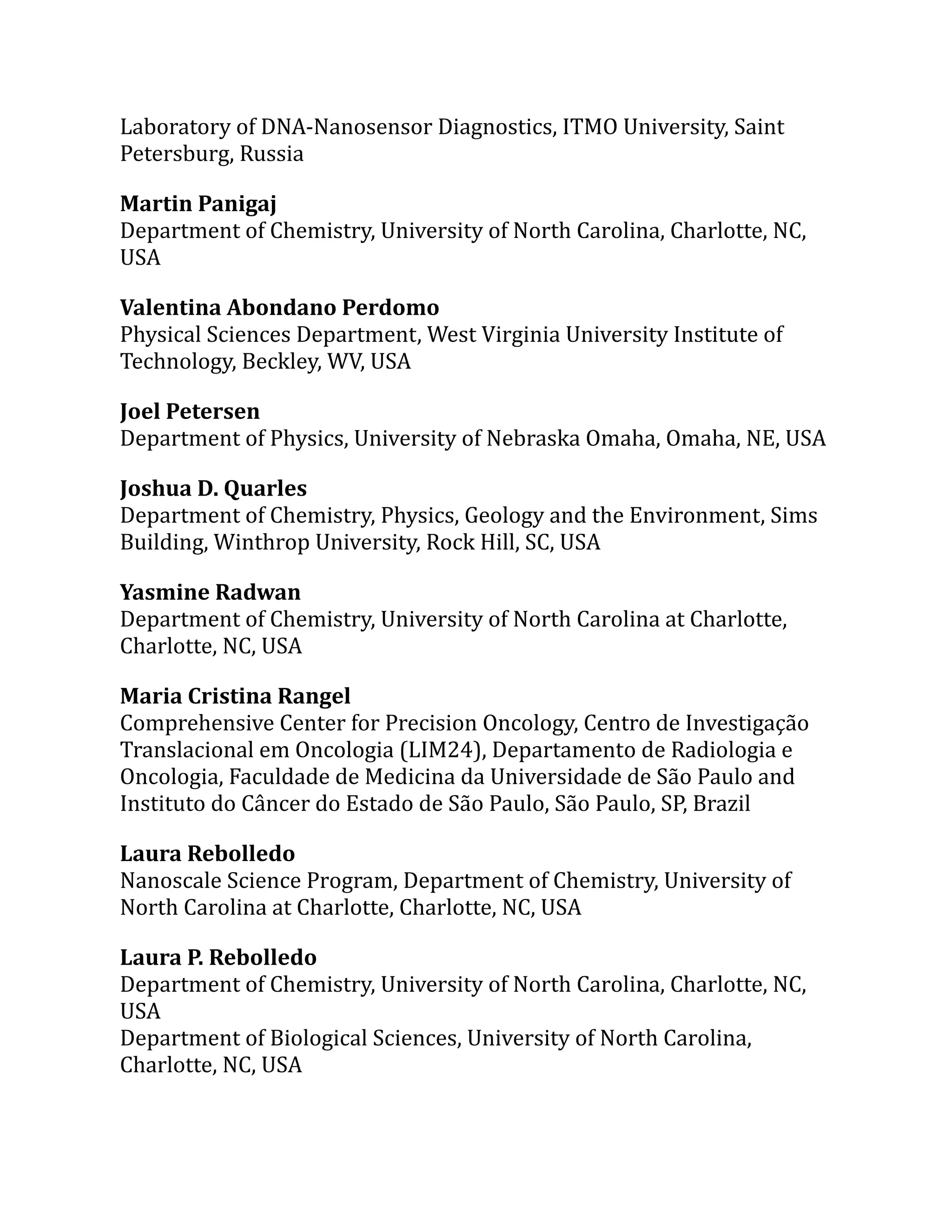 Laboratory of DNA-Nanosensor Diagnostics, ITMO University, Saint
Petersburg, Russia
Martin Panigaj
Department of Chemistry, University of North Carolina, Charlotte, NC,
USA
Valentina Abondano Perdomo
Physical Sciences Department, West Virginia University Institute of
Technology, Beckley, WV, USA
Joel Petersen
Department of Physics, University of Nebraska Omaha, Omaha, NE, USA
Joshua D. Quarles
Department of Chemistry, Physics, Geology and the Environment, Sims
Building, Winthrop University, Rock Hill, SC, USA
Yasmine Radwan
Department of Chemistry, University of North Carolina at Charlotte,
Charlotte, NC, USA
Maria Cristina Rangel
Comprehensive Center for Precision Oncology, Centro de Investigação
Translacional em Oncologia (LIM24), Departamento de Radiologia e
Oncologia, Faculdade de Medicina da Universidade de São Paulo and
Instituto do Câncer do Estado de São Paulo, São Paulo, SP, Brazil
Laura Rebolledo
Nanoscale Science Program, Department of Chemistry, University of
North Carolina at Charlotte, Charlotte, NC, USA
Laura P. Rebolledo
Department of Chemistry, University of North Carolina, Charlotte, NC,
USA
Department of Biological Sciences, University of North Carolina,
Charlotte, NC, USA
 