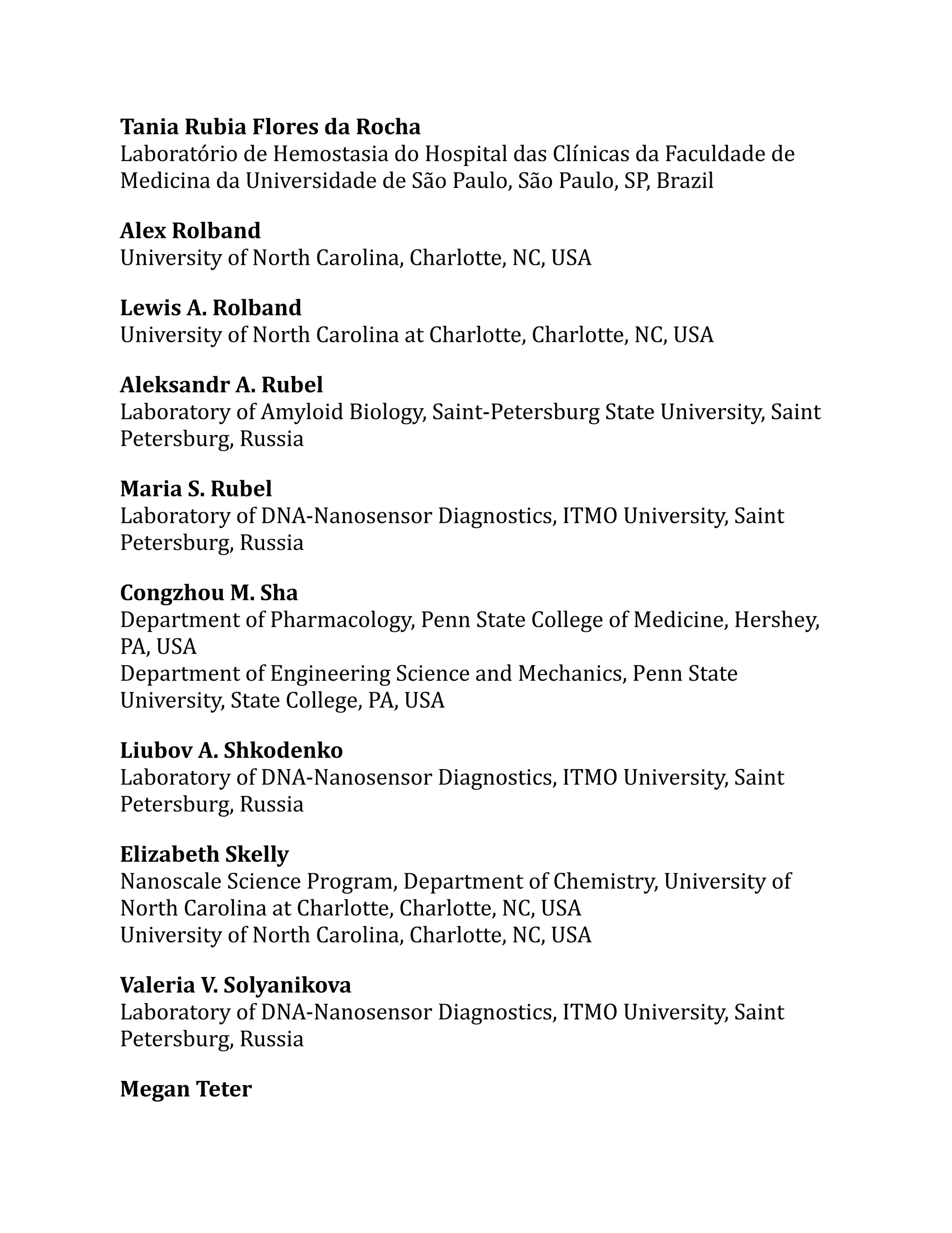 Tania Rubia Flores da Rocha
Laboratório de Hemostasia do Hospital das Clínicas da Faculdade de
Medicina da Universidade de São Paulo, São Paulo, SP, Brazil
Alex Rolband
University of North Carolina, Charlotte, NC, USA
Lewis A. Rolband
University of North Carolina at Charlotte, Charlotte, NC, USA
Aleksandr A. Rubel
Laboratory of Amyloid Biology, Saint-Petersburg State University, Saint
Petersburg, Russia
Maria S. Rubel
Laboratory of DNA-Nanosensor Diagnostics, ITMO University, Saint
Petersburg, Russia
Congzhou M. Sha
Department of Pharmacology, Penn State College of Medicine, Hershey,
PA, USA
Department of Engineering Science and Mechanics, Penn State
University, State College, PA, USA
Liubov A. Shkodenko
Laboratory of DNA-Nanosensor Diagnostics, ITMO University, Saint
Petersburg, Russia
Elizabeth Skelly
Nanoscale Science Program, Department of Chemistry, University of
North Carolina at Charlotte, Charlotte, NC, USA
University of North Carolina, Charlotte, NC, USA
Valeria V. Solyanikova
Laboratory of DNA-Nanosensor Diagnostics, ITMO University, Saint
Petersburg, Russia
Megan Teter
 