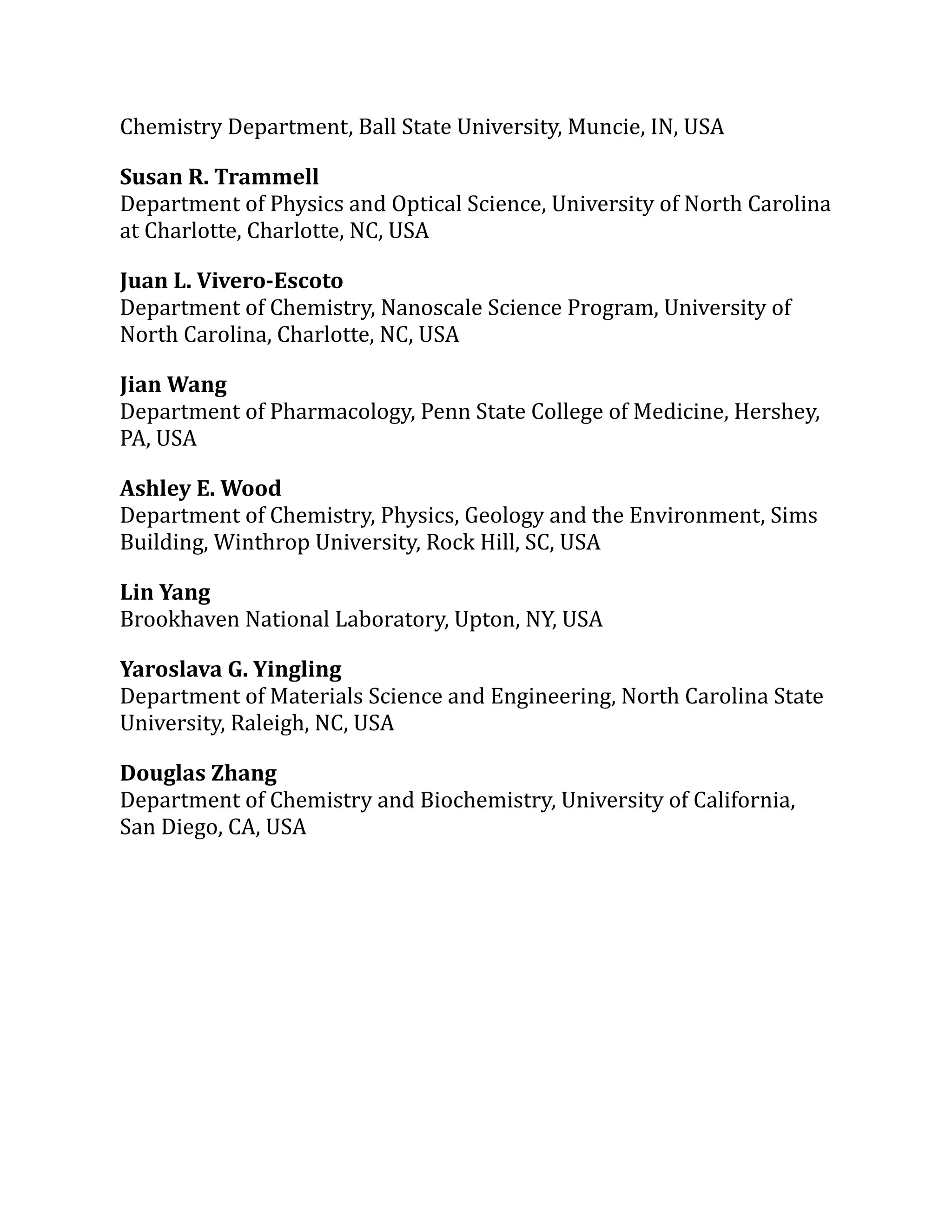 Chemistry Department, Ball State University, Muncie, IN, USA
Susan R. Trammell
Department of Physics and Optical Science, University of North Carolina
at Charlotte, Charlotte, NC, USA
Juan L. Vivero-Escoto
Department of Chemistry, Nanoscale Science Program, University of
North Carolina, Charlotte, NC, USA
Jian Wang
Department of Pharmacology, Penn State College of Medicine, Hershey,
PA, USA
Ashley E. Wood
Department of Chemistry, Physics, Geology and the Environment, Sims
Building, Winthrop University, Rock Hill, SC, USA
Lin Yang
Brookhaven National Laboratory, Upton, NY, USA
Yaroslava G. Yingling
Department of Materials Science and Engineering, North Carolina State
University, Raleigh, NC, USA
Douglas Zhang
Department of Chemistry and Biochemistry, University of California,
San Diego, CA, USA
 