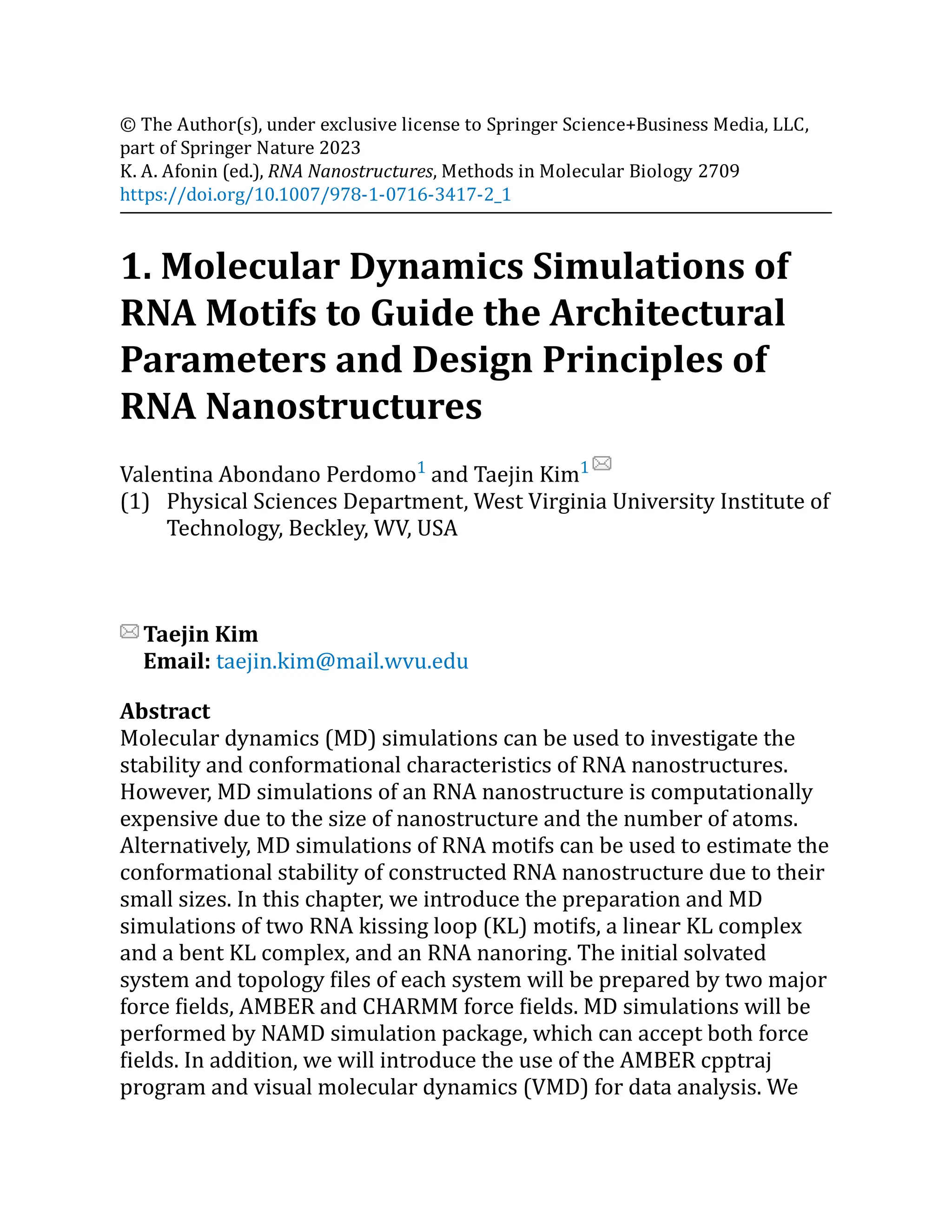 (1)
© The Author(s), under exclusive license to Springer Science+Business Media, LLC,
part of Springer Nature 2023
K. A. Afonin (ed.), RNA Nanostructures, Methods in Molecular Biology 2709
https://doi.org/10.1007/978-1-0716-3417-2_1
1. Molecular Dynamics Simulations of
RNA Motifs to Guide the Architectural
Parameters and Design Principles of
RNA Nanostructures
Valentina Abondano Perdomo1
and Taejin Kim1
Physical Sciences Department, West Virginia University Institute of
Technology, Beckley, WV, USA
Taejin Kim
Email: taejin.kim@mail.wvu.edu
Abstract
Molecular dynamics (MD) simulations can be used to investigate the
stability and conformational characteristics of RNA nanostructures.
However, MD simulations of an RNA nanostructure is computationally
expensive due to the size of nanostructure and the number of atoms.
Alternatively, MD simulations of RNA motifs can be used to estimate the
conformational stability of constructed RNA nanostructure due to their
small sizes. In this chapter, we introduce the preparation and MD
simulations of two RNA kissing loop (KL) motifs, a linear KL complex
and a bent KL complex, and an RNA nanoring. The initial solvated
system and topology files of each system will be prepared by two major
force fields, AMBER and CHARMM force fields. MD simulations will be
performed by NAMD simulation package, which can accept both force
fields. In addition, we will introduce the use of the AMBER cpptraj
program and visual molecular dynamics (VMD) for data analysis. We
 