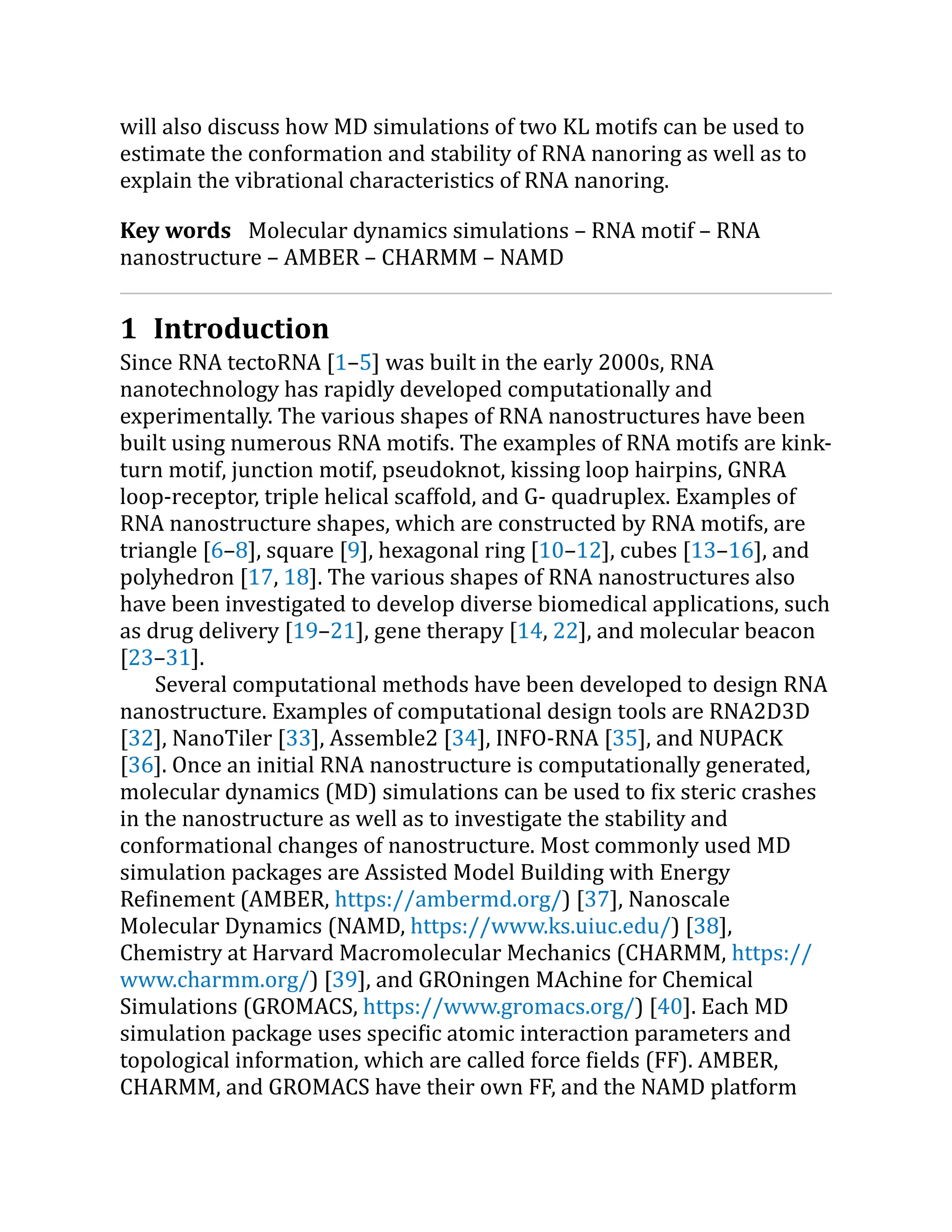 will also discuss how MD simulations of two KL motifs can be used to
estimate the conformation and stability of RNA nanoring as well as to
explain the vibrational characteristics of RNA nanoring.
Key words Molecular dynamics simulations – RNA motif – RNA
nanostructure – AMBER – CHARMM – NAMD
1 Introduction
Since RNA tectoRNA [1–5] was built in the early 2000s, RNA
nanotechnology has rapidly developed computationally and
experimentally. The various shapes of RNA nanostructures have been
built using numerous RNA motifs. The examples of RNA motifs are kink-
turn motif, junction motif, pseudoknot, kissing loop hairpins, GNRA
loop-receptor, triple helical scaffold, and G- quadruplex. Examples of
RNA nanostructure shapes, which are constructed by RNA motifs, are
triangle [6–8], square [9], hexagonal ring [10–12], cubes [13–16], and
polyhedron [17, 18]. The various shapes of RNA nanostructures also
have been investigated to develop diverse biomedical applications, such
as drug delivery [19–21], gene therapy [14, 22], and molecular beacon
[23–31].
Several computational methods have been developed to design RNA
nanostructure. Examples of computational design tools are RNA2D3D
[32], NanoTiler [33], Assemble2 [34], INFO-RNA [35], and NUPACK
[36]. Once an initial RNA nanostructure is computationally generated,
molecular dynamics (MD) simulations can be used to fix steric crashes
in the nanostructure as well as to investigate the stability and
conformational changes of nanostructure. Most commonly used MD
simulation packages are Assisted Model Building with Energy
Refinement (AMBER, https://​
ambermd.​
org/​
) [37], Nanoscale
Molecular Dynamics (NAMD, https://​
www.​
ks.​
uiuc.​
edu/​
) [38],
Chemistry at Harvard Macromolecular Mechanics (CHARMM, https://​
www.​
charmm.​
org/​
) [39], and GROningen MAchine for Chemical
Simulations (GROMACS, https://​
www.​
gromacs.​
org/​
) [40]. Each MD
simulation package uses specific atomic interaction parameters and
topological information, which are called force fields (FF). AMBER,
CHARMM, and GROMACS have their own FF, and the NAMD platform
 