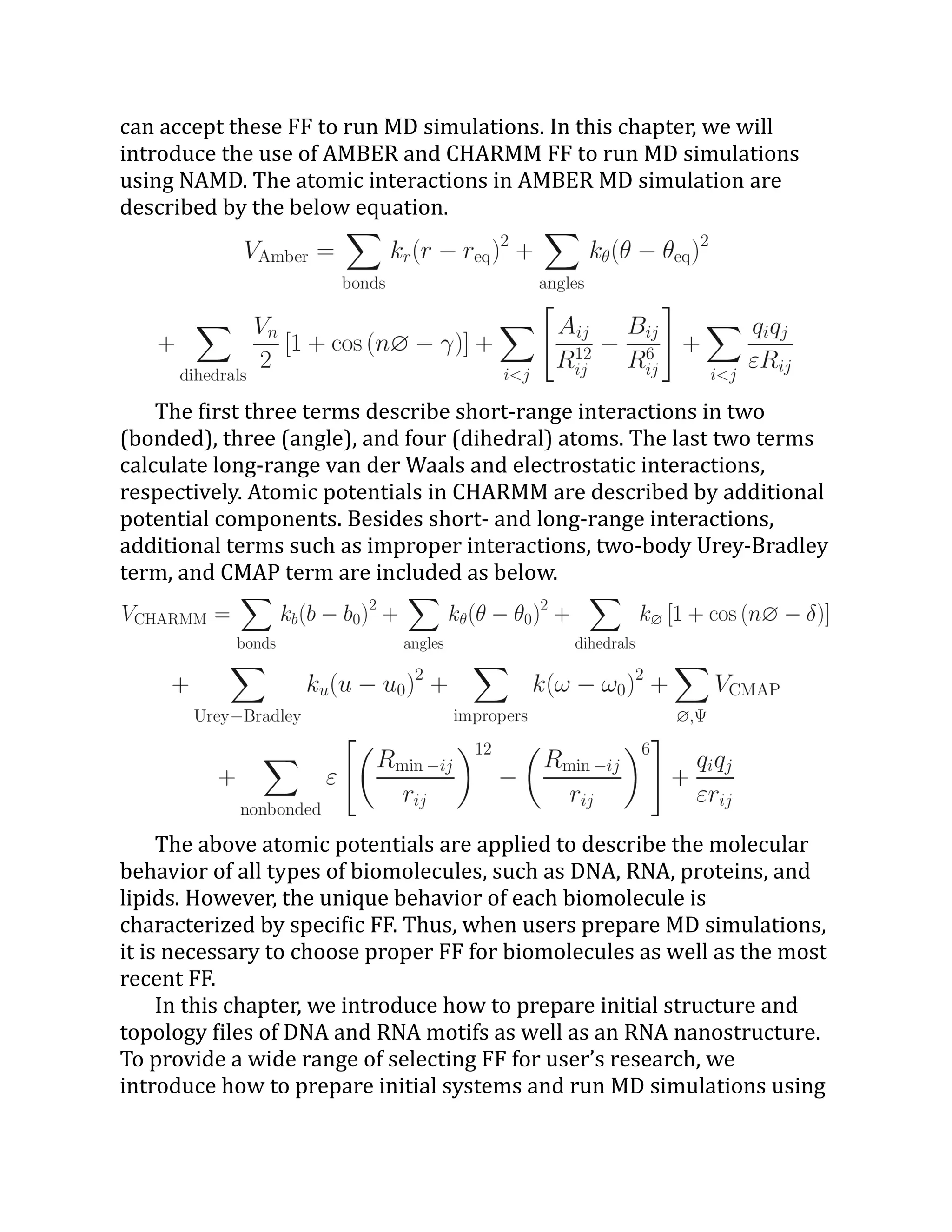 can accept these FF to run MD simulations. In this chapter, we will
introduce the use of AMBER and CHARMM FF to run MD simulations
using NAMD. The atomic interactions in AMBER MD simulation are
described by the below equation.
The first three terms describe short-range interactions in two
(bonded), three (angle), and four (dihedral) atoms. The last two terms
calculate long-range van der Waals and electrostatic interactions,
respectively. Atomic potentials in CHARMM are described by additional
potential components. Besides short- and long-range interactions,
additional terms such as improper interactions, two-body Urey-Bradley
term, and CMAP term are included as below.
The above atomic potentials are applied to describe the molecular
behavior of all types of biomolecules, such as DNA, RNA, proteins, and
lipids. However, the unique behavior of each biomolecule is
characterized by specific FF. Thus, when users prepare MD simulations,
it is necessary to choose proper FF for biomolecules as well as the most
recent FF.
In this chapter, we introduce how to prepare initial structure and
topology files of DNA and RNA motifs as well as an RNA nanostructure.
To provide a wide range of selecting FF for user’s research, we
introduce how to prepare initial systems and run MD simulations using
 